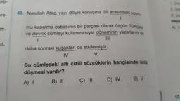 Ditir-
ere-
43. Nurullah Ataç, yazı diliyle konuşma dili arasındaki uçun
mu kapatma çabasının bir parçası olarak özgün Türkçeyi
ve devrik cümleyi kullanmasıyla döneminin yazarlarını da
11
|||
daha sonraki kuşakları da etkilemiştir.
IV
V
Bu cümledeki altı çizili sözcüklerin hangisinde ünlü
düşmesi vardır?
A) I
B) 11
C) III
D) IV
E) V
olayla
A) Y