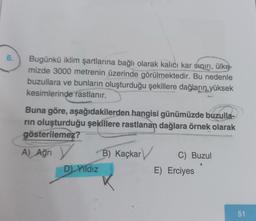 6.
Bugünkü iklim şartlarına bağlı olarak kalıcı kar sınırı, ülke
mizde 3000 metrenin üzerinde görülmektedir. Bu nedenle
buzullara ve bunların oluşturduğu şekillere dağların yüksek
kesimlerinde rastlanır.
Buna göre, aşağıdakilerden hangisi günümüzde buzulla-
rın oluşturduğu şekillere rastlanan dağlara örnek olarak
gösterilemez?
A) Ağrı
Y
D) Yıldız
B) Kaçkar
C) Buzul
E) Erciyes
51