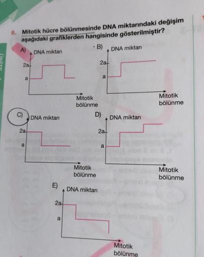 8. Mitotik hücre bölünmesinde DNA miktarındaki değişim
aşağıdaki grafiklerden hangisinde gösterilmiştir?
A)
B)
C)
2a+
a
2a-
a
DNA miktarı
DNA miktarı
2a
a
Mitotik
bölünme
D)
Mitotik
bölünme
2a
DNA miktarı
a
2a+
a
DNA miktarı
DNA miktarı
Mitotik
bölünme
Mit