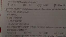 ifadelerinden hangileri doğrudur?
BI ve III.
ADI
A) I ve II.
gs I, II
I, II ve III
5 Günlük hayatımızda kullanılan pek çok cihaz uzaya gönderilen uydu
sayesinde çalışmaktadır.
CNI ve III.
ve III
Buna göre,
I. Cep telefonları
II. Televizyonlar
III. Navigasyon cihazları
gibi cihazlardan hangileri uydular sayesinde kullanım amacına uygu
olarak çalışmaktadır?
A) Yalnız I.
B) I ve II.
C) I ve III
D) I, II ve III
Gökyüzüne bakıldığında bir arada bulunan yıldız grupları "takımyıldız