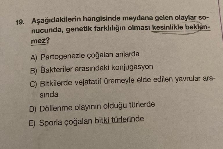 19. Aşağıdakilerin hangisinde meydana gelen olaylar so-
nucunda, genetik farklılığın olması kesinlikle beklen-
mez?
A) Partogenezle çoğalan arılarda
B) Bakteriler arasındaki konjugasyon
C) Bitkilerde vejatatif üremeyle elde edilen yavrular ara-
sında
D) Dö