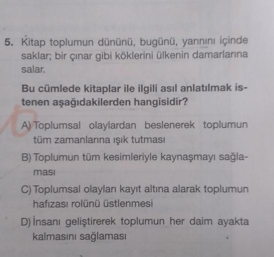 5. Kitap toplumun dününü, bugünü, yarınını içinde
saklar; bir çınar gibi köklerini ülkenin damarlarına
salar.
Bu cümlede kitaplar ile ilgili asıl anlatılmak is-
tenen aşağıdakilerden hangisidir?
A) Toplumsal olaylardan beslenerek toplumun
tüm zamanlarına ı