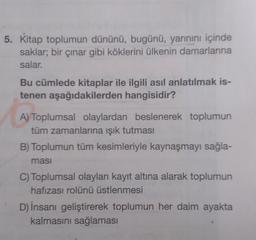 5. Kitap toplumun dününü, bugünü, yarınını içinde
saklar; bir çınar gibi köklerini ülkenin damarlarına
salar.
Bu cümlede kitaplar ile ilgili asıl anlatılmak is-
tenen aşağıdakilerden hangisidir?
A) Toplumsal olaylardan beslenerek toplumun
tüm zamanlarına ışık tutması
B) Toplumun tüm kesimleriyle kaynaşmayı sağla-
masi
C) Toplumsal olayları kayıt altına alarak toplumun
hafızası rolünü üstlenmesi
D) İnsanı geliştirerek toplumun her daim ayakta
kalmasını sağlaması