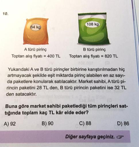 10.
64 kg
A türü pirinç
Toptan alış fiyatı = 400 TL
108 kg
B türü pirinç
Toptan alış fiyatı = 820 TL
Yukarıdaki A ve B türü pirinçler birbirine karıştırılmadan hiç
artmayacak şekilde eşit miktarda pirinç alabilen en az sayı-
da paketlere konularak satılaca