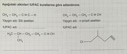 Aşağıdaki alkinleri IUPAC kurallarına göre adlandırınız.
CH₂ - CH₂ - C=C-H
Yaygın adı: Etil asetilen
IUPAC adı:
H₂C-CH-CH₂ - CH₂ - C = CH
CH3
CH, – CH2 – CH2−C=CH
Yaygın adı: n-propil asetilen
IUPAC adı:
CI