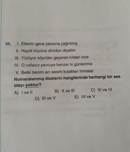 49.
1. Ellerim gece yatısına çağrılmış
II. Haydi köyüne döndün diyelim
III. Yürüyor köprüler geçerek kıldan ince
IV. O vefasız yavruya benzer ki günlerimiz
V. Belki benim acı sesim kulakları tırmalar
Numaralanmış dizelerin hangilerinde herhangi bir ses
olayı yoktur?
A) I ve II
B) II ve III
D) Ill ve V
C) III ve IV
E) IV ve V