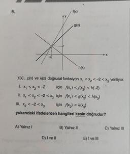 6.
-2
A) Yalnız I
AY
D) I ve II
f(x)
g(x)
f(x), g(x) ve h(x) doğrusal fonksiyon x₁ < x₂ <-2<x3 veriliyor.
1. X₁ < x₂ < -2
için f(x₁) <f(x₂) <h(-2)
II. X₁ < x₂ < -2<x3 için f(x₁) < g(x₂) <h(x3)
için f(x₂) <h(x3)
III. X₂ < -2 < X3
yukarıdaki ifadelerden hangileri kesin doğrudur?
h(x)
B) Yalnız II
X
E) I ve III
C) Yalnız III