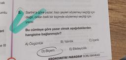 cak
umlu
eri
e III
5. Sartre'a göre yazar; bazı şeyleri söylemeyi seçtiği için
değil, onları belli bir biçimde söylemeyi seçtiği için
yazar.
Bu cümleye göre yazar olmak aşağıdakilerden
hangisine bağlanmıştır?
A) Özgünlük
D) Biçem
B) Yalınlık
E) Etkileyicilik
C) İçerik
KRONOMETRE PARAGRAF SORU BANKASI