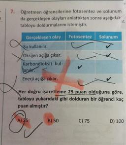 7. Öğretmen öğrencilerine fotosentez ve solunum
da gerçekleşen olayları anlattıktan sonra aşağıdak
tabloyu doldurmalarını istemiştir.
Gerçekleşen olay
Su kullanılır.
Xor
Oksijen açığa çıkar.
Karbondioksit kul-
anik.
Enerji açığa çıkar.
Her doğru işaretleme 25 puan olduğuna göre,
tabloyu yukarıdaki gibi dolduran bir öğrenci kaç
puan almıştır?
A) 25
Fotosentez Solunum
B) 50
C) 75
D) 100