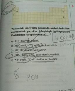 X
Q
A) XOH kuvvetli bazdır.
B) HZO asiti, HTO asitinden kuvvetlidir.
C) HZ, HY'den kuvvetli asittir.
D) HTO asiti, HTO asitinden kuvvetlidir.
E) X'in oksiti, Q'nun oksitinden baziktir.
B
Y
T
KOH
N
Yukarıdaki periyodik sistemde yerleri belirtilen
elementlerin yaptıkları bileşiklerle ilgili aşağıdaki
ifadelerden hangisi yanlıştır?
HIO) Hap
HF-322
9.
100