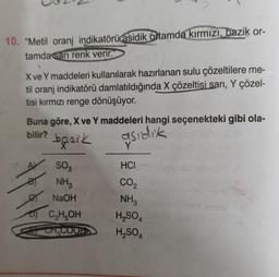 10. "Metil oranj indikatörü asidik ortamda kırmızı, bazik or-
tamda sarı renk verir.
X ve Y maddeleri kullanılarak hazırlanan sulu çözeltilere me-
til oranj indikatörü damlatıldığında X çözeltisi sarı, Y çözel-
tisi kırmızı renge dönüşüyor.
Buna göre, X ve Y maddeleri hangi seçenekteki gibi ola-
bilir?
bazik
asıdık
B
SO3
NH3
NaOH
C₂H5OH
CH₂COOFD
HCI
CO₂
NH3
H₂SO4
H₂SO4