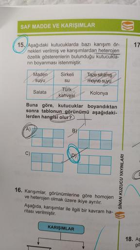 SAF MADDE VE KARIŞIMLAR
15. Aşağıdaki kutucuklarda bazı karışım ör-
nekleri verilmiş ve karışımlardan heterojen
özellik gösterenlerin bulunduğu kutucukla-
rin boyanması istenmiştir.
A)
Weir
Maden
suyu
C)
Salata
Sirkeli
su
Türk
kahvesi
Buna göre, kutucuklar