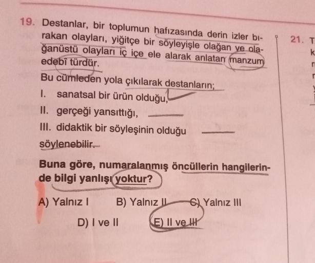 19. Destanlar, bir toplumun hafızasında derin izler bi-
rakan olayları, yiğitçe bir söyleyişle olağan ye ola-
ğanüstü olayları iç içe ele alarak anlatan manzum
edebî türdür.
Bu cümleden yola çıkılarak destanların;
1. sanatsal bir ürün olduğu,
II. gerçeği y