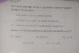 Osmanlı Devleti, tımarlı sipahiler denilen askeri
birlikleri kurmakla;
1. yeniçerilere karşı denge kurma,
II. savaşa hazır daimî bir ordu oluşturma,
III. saltanat sisteminin devamlılığını sağlama
amaçlarından hangilerine ulaşmayı hedeflemiştir?
A) Yalnız I
B) Yalnız II
C) I ve Il
D) II ve III
E) I, II ve III