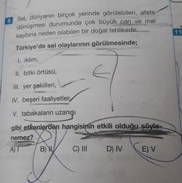 8
Sel, dünyanın birçok yerinde görülebilen, afete
dönüşmesi durumunda çok büyük can ve mal
kaybına neden olabilen bir doğal tehlikedir.
Türkiye'de sel olaylarının görülmesinde;
I. iklim,
II. bitki örtüsü,
lil. yer şekilleri,
IV. beşeri faaliyetler
V. tabakaların uzanışı
gibi etkenlerden hangisinin etkili olduğu söyle-
nemez?
A)T
B) H
C) III
D) IVE) V
11