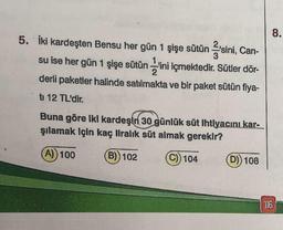 5. İki kardeşten Bensu her gün 1 şişe sütün sini, Can-
2
su ise her gün 1 şişe sütün ini içmektedir. Sütler dör-
derli paketler halinde satılmakta ve bir paket sütün fiya-
ti 12 TL'dir.
Buna göre iki kardeşin 30 günlük süt ihtiyacını kar-
şılamak için kaç liralık süt almak gerekir?
(A)) 100
(B)) 102
(C)) 104
(D)) 108
8.
116