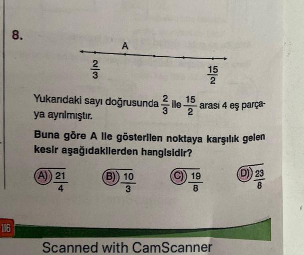 116
8.
2/3
A
15
Yukarıdaki sayı doğrusunda ile ¹5
ya ayrılmıştır.
Buna göre A lle gösterilen noktaya karşılık gelen
kesir aşağıdakilerden hangisidir?
(A)) 21
(B) 10
3
15
2
arası 4 eş parça-
19
8
Scanned with CamScanner
(D) 23