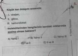 Küçük kan dolaşımı sırasında;
I. oksijen,
II. glikoz,
III.
karbondioksit
moleküllerinden hangilerinin kandaki miktarında
azalma olması beklenir?
A) Yalnız I
-B) Yalnız II
DII ve Il
E) II ve III
C) Yalnız III
©Yanıt Yayınları
5.