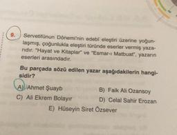 9.
Servetifünun Dönemi'nin edebî eleştiri üzerine yoğun-
laşmış, çoğunlukla eleştiri türünde eserler vermiş yaza-
rıdır. "Hayat ve Kitaplar" ve "Esmar-ı Matbuat", yazarın
eserleri arasındadır.
Bu parçada sözü edilen yazar aşağıdakilerin hangi-
sidir?
A) Ahmet Şuayb
C) Ali Ekrem Bolayır
B) Faik Ali Ozansoy
D) Celal Sahir Erozan
E) Hüseyin Siret Özsever