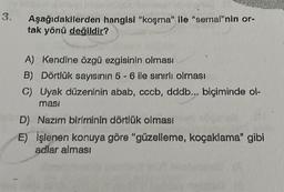 3. Aşağıdakilerden hangisi "koşma" ile "semai"nin or-
tak yönü değildir?
A) Kendine özgü ezgisinin olması
B) Dörtlük sayısının 5-6 ile sınırlı olması
C) Uyak düzeninin abab, cccb, dddb... biçiminde ol-
masi
D) Nazım biriminin dörtlük olması
E) işlenen konuya göre "güzelleme, koçaklama" gibi
adlar alması
Đ