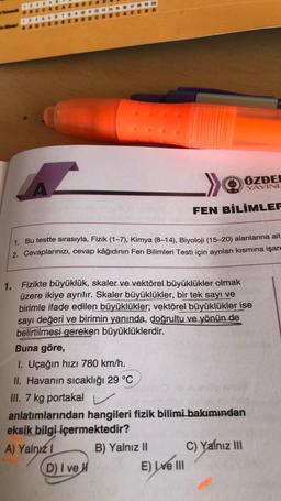 1. Bu testte sırasıyla, Fizik (1-7), Kimya (8-14), Biyoloji (15-20) alanlarına ait
2. Cevaplarınızı, cevap kâğıdının Fen Bilimleri Testi için ayrılan kısmına işare
Buna göre,
1. Uçağın hızı 780 km/h.
II. Havanın sıcaklığı 29 °C
III. 7 kg portakal
1. Fizikte büyüklük, skaler ve vektörel büyüklükler olmak
üzere ikiye ayrılır. Skaler büyüklükler, bir tek sayı ve
birimle ifade edilen büyüklükler; vektörel büyüklükler ise
sayı değeri ve birimin yanında, doğrultu ve yönün de
belirtilmesi gereken büyüklüklerdir.
ÖZDE
YAYINL
FEN BİLİMLER
D) I ve H
anlatımlarından hangileri fizik bilimi bakımından
eksik bilgi içermektedir?
A) Yalnız 1
B) Yalnız II
E) Lve III
C) Yalnız III
