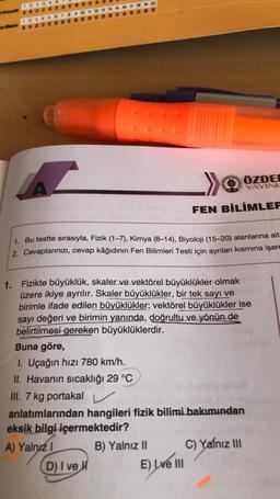 1. Bu testte sırasıyla, Fizik (1-7), Kimya (8-14), Biyoloji (15-20) alanlarına ait
2. Cevaplarınızı, cevap kâğıdının Fen Bilimleri Testi için ayrılan kısmına işare
Buna göre,
1. Uçağın hızı 780 km/h.
II. Havanın sıcaklığı 29 °C
III. 7 kg portakal
1. Fizikte büyüklük, skaler ve vektörel büyüklükler olmak
üzere ikiye ayrılır. Skaler büyüklükler, bir tek sayı ve
birimle ifade edilen büyüklükler; vektörel büyüklükler ise
sayı değeri ve birimin yanında, doğrultu ve yönün de
belirtilmesi gereken büyüklüklerdir.
ÖZDE
YAYINL
FEN BİLİMLER
D) I ve H
anlatımlarından hangileri fizik bilimi bakımından
eksik bilgi içermektedir?
A) Yalnız 1
B) Yalnız II
E) Lve III
C) Yalnız III