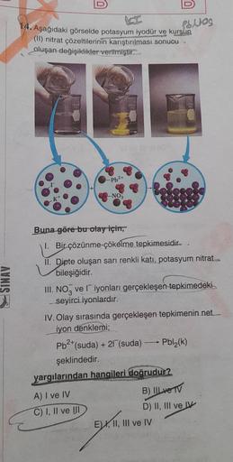 SINAV
-Pb²+
14. Aşağıdaki görselde potasyum iyodür ve kursun
MAN
(II) nitrat çözeltilerinin karıştırılması sonucu
oluşan değişiklikler verilmiştir..
-NO3
1600
a
Pblog
Buna göre bu olay için,
1. Bir çözünme-çökelme tepkimesidir.
II. Dipte oluşan sarı renkli