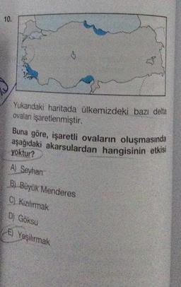 10.
Yukarıdaki haritada ülkemizdeki bazı delta
ovaları işaretlenmiştir.
Buna göre, işaretli ovaların oluşmasında
aşağıdaki akarsulardan hangisinin etkisi
yoktur?
A) Seyhan
B) Büyük Menderes
C) Kızılırmak
D) Göksu
E) Yeşilırmak