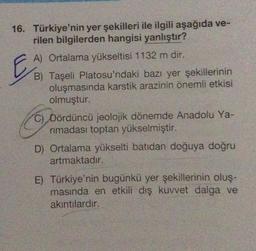 16. Türkiye'nin yer şekilleri ile ilgili aşağıda ve-
rilen bilgilerden hangisi yanlıştır?
E
A) Ortalama yükseltisi 1132 m dir.
B) Taşeli Platosu'ndaki bazı yer şekillerinin
oluşmasında karstik arazinin önemli etkisi
olmuştur.
C) Dördüncü jeolojik dönemde Anadolu Ya-
rimadası toptan yükselmiştir.
D) Ortalama yükselti batıdan doğuya doğru
artmaktadır.
E) Türkiye'nin bugünkü yer şekillerinin oluş-
masında en etkili dış kuvvet dalga ve
akıntılardır.