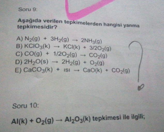 Soru 9:
Aşağıda verilen tepkimelerden hangisi yanma
tepkimesidir?
A) N₂(g) + 3H2(g) 2NH3(g)
B) KCIO3(k)
C) CO(g) + 1/2O2(g)
D) 2H₂O(s)
E) CaCO3(k) + ISI → CaO(k) + CO2(9)
Soru 10:
KCI(k) + 3/2O2(g)
CO₂(g)
2H₂(g) + O₂(g)
Al(k) + O₂(g) → Al2O3(k) tepkimesi i