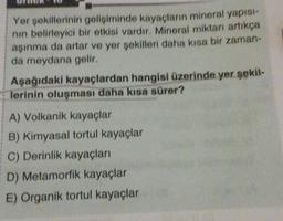 Yer şekillerinin gelişiminde kayaçların mineral yapısı-
nın belirleyici bir etkisi vardır. Mineral miktarı artıkça
aşınma da artar ve yer şekilleri daha kısa bir zaman-
da meydana gelir.
Aşağıdaki kayaçlardan hangisi üzerinde yer şekil-
lerinin oluşması daha kısa sürer?
A) Volkanik kayaçlar
B) Kimyasal tortul kayaçlar
C) Derinlik kayaçları
D) Metamorfik kayaçlar
E) Organik tortul kayaçlar