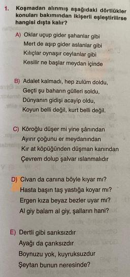 1. Koşmadan alınmış aşağıdaki dörtlükler
konuları bakımından ikişerli eşleştirilirse
hangisi dışta kalır?
A) Oklar uçup gider şahanlar gibi
Mert de aşıp gider aslanlar gibi
Kılıçlar oynaşır ceylanlar gibi
Kesilir ne başlar meydan içinde
B) Adalet kalmadı, hep zulüm doldu,
Geçti şu baharın gülleri soldu,
Dünyanın gidişi acayip oldu,
Koyun belli değil, kurt belli değil.
C) Köroğlu düşer mi yine şânından
Jeigu
Ayırır çoğunu er meydanından
Kır at köpüğünden düşman kanından
Çevrem dolup şalvar ıslanmalıdır
D) Civan da canına böyle kıyar mı?
Hasta başın taş yastığa koyar mı?
Ergen kıza beyaz bezler uyar mı?
Al giy balam al giy, şalların hani?
E) Dertli gibi sarıksızdır
Ayağı da çarıksızdır
Boynuzu yok, kuyruksuzdur
Şeytan bunun neresinde?
et
100
le
mod