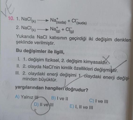 ve
10. 1. NaCl(k)
2. NaCl(K)
Natsuda) + Cl (suda)
Nag) + Cl(g)
Yukarıda NaCl katısının geçirdiği iki değişim denklem
şeklinde verilmiştir.
(k) —
Bu değişimler ile ilgili,
I. 1. değişim fiziksel, 2. değişim kimyasaldır.
II. 2. olayda NaCl'nin kimlik özellik