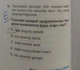 12. "Denizlerdeki derinliğin 200 metreye kadar
olan kısmına kita sahanlığı denir. Kıyı yavaş
yavaş derinleşiyorsa..."
E
Yukarıdaki paragraf aşağıdakilerden han-
gisiyle tamamlanırsa kesin doğru olur?
A) falez oluşumu fazladır.
B) kita sahanlığı dardır.
C) doğal limanlar azdır.
D) dağlar kıyıya paralel uzanır.
E) kita sahanlığı geniştir.
INIF COĞRAFTA