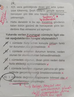 XIX. asra gelindiğinde divan şiiri artık iyiden
iyiye tükenmiş, Şeyh Galip'in gençlik aşısına
benzeyen şiiri bile onu hayata döndürmeye
yetmemiştir.
Yaşlamış *
yaşlanmak
II. Hatta denebilir ki bu aşı, kocalmış gövdenin
kalan bütün gücünü de harcayarak şiirin bir-
denbire iflas etmesine yol açmıştır.
1.
Yukarıda verilen II numaralı cümleyle ilgili ola-
rak aşağıdakilerden hangisi söylenebilir?
1. cümlede ifade edilen konuyla çelişen farklı
bir durumdan söz edilmektedir. X
1. cümlede anlatılan durumun tersine, neden
olunan bir olumsuzluktan bahsedilmektedir.
I. cümledeki olgunun, divan şiirini neden daha
fazla etkilediği açıklanmaktadır.x
1. cümlede belirtilen olgunun yalnızca şiir gele-
neğinde gerçekleşmediği örneklenmektedir.x
E) I. cümlede değinilèn düşüncenin bilimsel ola-, X
Tak kanıtlanmaya çalışılmıştır.
Belge, Sayısal ver
arasterması plaak
delil sunmakten Ame
Poçade bu yok