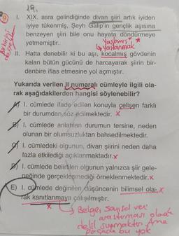 XIX. asra gelindiğinde divan şiiri artık iyiden
iyiye tükenmiş, Şeyh Galip'in gençlik aşısına
benzeyen şiiri bile onu hayata döndürmeye
yetmemiştir.
Yaşlamış *
yaşlanmak
II. Hatta denebilir ki bu aşı, kocalmış gövdenin
kalan bütün gücünü de harcayarak şiirin bir-
denbire iflas etmesine yol açmıştır.
1.
Yukarıda verilen II numaralı cümleyle ilgili ola-
rak aşağıdakilerden hangisi söylenebilir?
1. cümlede ifade edilen konuyla çelişen farklı
bir durumdan söz edilmektedir. X
1. cümlede anlatılan durumun tersine, neden
olunan bir olumsuzluktan bahsedilmektedir.
I. cümledeki olgunun, divan şiirini neden daha
fazla etkilediği açıklanmaktadır.x
1. cümlede belirtilen olgunun yalnızca şiir gele-
neğinde gerçekleşmediği örneklenmektedir.x
E) I. cümlede değinilèn düşüncenin bilimsel ola-, X
Tak kanıtlanmaya çalışılmıştır.
Belge, Sayısal ver
arasterması plaak
delil sunmakten Ame
Poçade bu yok