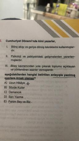 2. Cumhuriyet Dönemi'nde kimi yazarlar,
1. Bilinç akışı ve geriye dönüş tekniklerini kullanmışlar-
dır.
II. Psikoloji ve psikiyatrideki gelişmelerden yararlan-
mışlardır.
III. Birey kavramından yola çıkarak toplumu açıklayan
ve yönlendiren eserler vermişlerdir.
aşağıdakilerden hangisi belirtilen anlayışla yazılmış
eserlere örnek olamaz?
A) Uzun Hikâye+
B) Sözde Kızlar
C) Osmancık
D) Sarı Yazma
E) Fahim Bey ve Biz