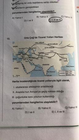 12.
Vegelişmiş bir ordu teşkilatına sahip oldukları
sınırlarını genişlettikleri
yorumlarından hangilerine ulaşılabilir?
A) Yalnız I
AVRUPA
Karadeniz
Don Nehri
Akdeniz Lazkiye
Istanbul Trabzon
Antakya
MISIR
AFRIKA
D) I ve II
750 km
Sam
A) Yalnız I
Orta Çağ'da Ticaret Yolları Haritası
Tebriz
Basra
til Yenikent
Hive
B) Yalnız II
URAL DAĞLARI
Rey Nisabur
IRAN
D) I ve II
Semerkant
Herv
Buhara
Belh
Umman Denizi
E) I, II ve III
***SAYAN DAĞLARI
ALTAY DAĞLARI
Kaşgar
Tufan
Hotan
HİNDİSTAN
Hint Okyanusu
C) Yalnız III
SEYLAN
ÇİN
MANÇURYA
Loyang
Harita incelendiğinde ticaret yollarıyla ilgili olarak,
I. uluslararası etkileşimin artabileceği
II. Anadolu'nun Avrupa'ya geçiş noktası olduğu
III. çoğunlukla kara yolunun kullanıldığı
yorumlarından hangilerine ulaşılabilir?
B) Yalnız II
E) I, II ve III
Büyük Okyanus
Kürk Yolu
İpek Yolu
Baharat Yolu
20:
2.
C) Yalnız III