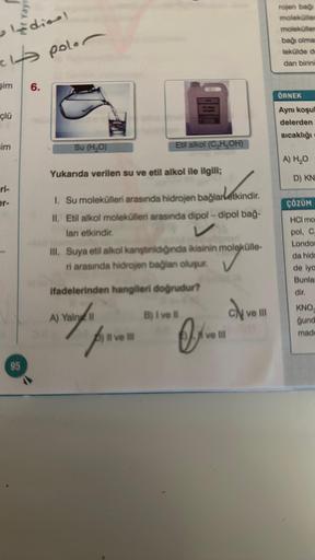 ·ldina!
clt poler
şim
çlü
im
ri-
er-
95
6.
Su (H₂O)
Yukarıda verilen su ve etil alkol ile ilgili;
1. Su molekülleri arasında hidrojen bağlarletkindir.
II. Etil alkol molekülleri arasında dipol-dipol bağ-
lanı etkindir.
Etil alkol (C₂H5OH)
III. Suya etil al