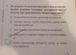 HIZ VE RENK YAYINLARI
7. VII. yüzyılılın ilk yarısında İslamiyet'in doğuşu gerçek-
leşirken Arabistan Yarımadası çevresindeki mevcut
durumla ilgili aşağıdakilerden hangisi söylenemez?
A) Kuzey Afrika'da Bizans egemenliği sürmekteydi.
B) Iran'daki Sassani Devleti Köktürklerle yaptığı müca-
dele ile zayıflamıştı.
C) İpek Yolu özerinde Köktürk Devleti yer almaktaydı.
D) Habeşistan'ın başında Hristiyan bir kral bulunmaktay-
di.
E)) Roma İmparatorluğu Avrupa'nın güneyi ve Anado-
lu'ya egemendi.