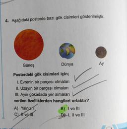 4. Aşağıdaki posterde bazı gök cisimleri gösterilmiştir.
Güneş
Dünya
Posterdeki gök cisimleri için;
1. Evrenin bir parçası olmaları
II. Uzayın bir parçası olmaları
III. Aynı gökadada yer almaları
verilen özelliklerden hangileri ortaktır?
A) Yalnız 1
HT
C) ve
B) I ve III
D-I, II ve III
Ay