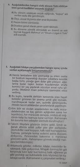 4. Aşağıdakilerden hangisi sözlü dönem Türk edebiya-
tının genel özellikleri arasında değildir?
A) Bu dönem edebiyatı müzik eşliğinde, "kopuz" adı
verilen sazla dile getirilmiştir.
B) Ölçü, ulusal ölçümüz olan aruz ölçüsüdür.
C) Nazım birimi dörtlüktür.
D) Dizelere genel olarak yarım uyak hâkimdir.
E) Bu döneme yönelik elimizdeki en önemli ve eski
kaynak Kaşgarlı Mahmut'un "Divan-ı Lügat-it Türk"
adlı eseridir.
5. Aşağıdaki hikâye parçalarından hangisi ayraç içinde
verilen açıklamayla örtüşmemektedir?
A) Henüz lambaların bile yanmadığı şu erken saatte
bir bodrum kapanıklığı duyulan sokaklara karanlık
başka türlü, yüreğe gam dolar gibi çöküyor, ağız-
larına kadar taşkın bostan kuyularından etrafa
kemirici bir yaş yayılarak vücuttan evvel ruha işli-
yordu. (Mekânın insan psikolojisi üzerindeki etkisi
verilmiş.
B) Bu kuytu, karanlık dehlizin karsısında orası hayali
beldeler gösteren bir sinema şeridi gibi revnaklı,
inanılmayacak kadar sen, aydınlık görünüyordu.
(Mekân tasviri zıtlıklardan yararlanılarak yapılmıştır.
C) Kim bilir ne vicdan azaplarından ne nefis müca-
delelerinden ve kaç günün açlığından sonra her
teşebbüsü, her müracaatı deneyip, ümitsiz eli böğ-
ründe kalıp bu taarruza karar vermişti. (Kahramanı
bir duruma iten sebepler üzerinde durulmuştur.)
D) Taksim Meydanı gözünün önüne geldi. Şimdi sa-
ğanak altında asfalt yollar şıkır şıkır parlıyordu;
otomobiller nasıl koşuyor, halk nasıl kaynaşıyordur.
Tramvay çanlarıyla korna seslerini adeta duyuyor,
dinliyordu. Pencereden bakıverse o manzarayı
görecekti sanki... Kahramanın görmek istediği man-
zara betimlenmiştir.)
E) Arkamızda şehirler, milletler, kıtalar, mevsimler bi-
rakmıştık; hâlâ gidiyorduk. Nihayet donmuş bir göl
kenarında katır katır buz tutmuş balık ağlarının çit
gibi çevirdiği saz kulübelerle dolu köyümsü bir ka-
sabaya vardık. (Kahramanın iç çatışmaları verilmiş.)
10. SINIF