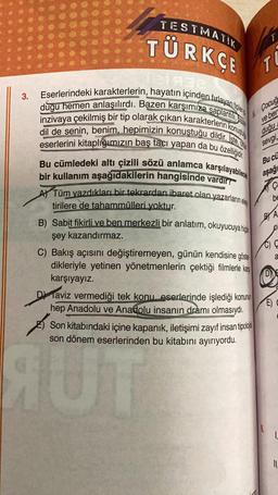 3.
TESTMATIK
TÜRKÇE
21932
Eserlerindeki karakterlerin, hayatın içinden fırlayan tipler
dugu hemen anlaşılırdı. Bazen karşımıza saplantili,
inzivaya çekilmiş bir tip olarak çıkan karakterlerin konus
dil de senin, benim, hepimizin konuştuğu dildir. Iste,
eserlerini kitaplığımızın baş tacı yapan da bu özelliğidir.
Bu cümledeki altı çizili sözü anlamca karşılayabilece
bir kullanım aşağıdakilerin hangisinde vardır?
A) Tüm yazdıkları bir tekrardan ibaret olan yazarların eleş
tirilere de tahammülleri yoktur.
B) Sabit fikirli ve ben merkezli bir anlatım, okuyucuya hic
şey kazandırmaz.
C) Bakış açısını değiştiremeyen, günün kendisine göste
dikleriyle yetinen yönetmenlerin çektiği filmlerle karş
karşıyayız.
AUT
T
TU
Çocuğ
ve ber
duğu
sevgi,
Bu cü
aşağı
Daviz vermediği tek konu eserlerinde işlediği konunun
hep Anadolu ve Anadolu insanın dramı olmasıydı.
Son kitabındaki içine kapanık, iletişimi zayıf insan tipoloj
son dönem eserlerinden bu kitabını ayırıyordu.
Ç
be
BY A
C) Q
a
O
E)
L
IL