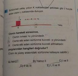 serce
gerin
Sürtünmeli yatay yolun K noktasından şekildeki gibi v hızıyla
atılan cisim L noktasında duruyor.
V
K
-X+X
Cismin hareketi süresince,
A) Yalnız T
Cismin ivmesi +x yönündedir.
N
II. Cisme etki eden sürtünme kuvveti -x yönündedir.
III. Cisme etki eden sürtünme kuvveti artmaktadır.
yargılarından hangileri doğrudur?
(Cisim ile yüzey arasındaki sürtünme katsayısı sabittir.)
DHI ve III
Yatay
B) Yalnız II
C) I ve II
E) I, II ve III
