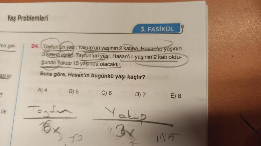 ma ger-
Yaş Problemleri
ası ile
?
56
24. Tayfun'un yaşı; Yakup'un yaşının 2 katına Hasan'ın yaşının
3 katina esittir. Tayfun'un yaşı, Hasan'ın yaşının 2 katı oldu-
ğunda Yakup 15 yaşında olacaktır.
Buna göre, Hasan'ın bugünkü yaşı kaçtır?
A) 4
B) 5
Togolin