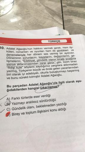 TÜRKÇE
10. Adalet Ağaoğlu'nun hakkını vermek gerek. Hem öy-
küleri, romanları ve oyunları hem de günlükleri ve
denemeleriyle her dönem ses vermiş bir aydındır.
Döneminin sorunlarını, kaygılarını, değişimlerini, ge-
lişmelerini, "Edebiyat, gündelik olanın s