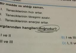 Bir madde Isı aldığı zaman,
1. Taneciklerinin hızı artar.
Taneciklerinin
1.
titreşimi azalır.
1. Taneciklerinin enerjisi artar.
argılarından hangileri doğrudur?
I ve II
Il ve III
B) I ve III
D) I, II ve