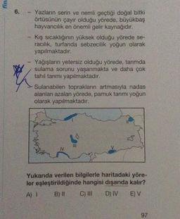 fina
6.
1
Yazların serin ve nemli geçtiği doğal bitki
örtüsünün çayır olduğu yörede, büyükbaş
hayvancılık en önemli gelir kaynağıdır.
Kış sıcaklığının yüksek olduğu yörede se-
racılık, turfanda sebzecilik yoğun olarak
yapılmaktadır.
Yağışların yetersiz olduğu yörede, tarımda
sulama sorunu yaşanmakta ve daha çok
tahıl tarımı yapılmaktadır.
Sulanabilen toprakların artmasıyla nadas
alanları azalan yörede, pamuk tarımı yoğun
olarak yapılmaktadır.
|||
Yukarıda verilen bilgilerle haritadaki yöre-
ler eşleştirildiğinde hangisi dışarıda kalır?
A) I
B) II
C) III
D) IV
E) V
97