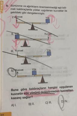 HIZ YAYINLARI
177
9. Sürtünme ve ağırlıkların önemsenmediği eşit böl-
meli kaldıraçlarda yükler uygulanan kuvvetler ile
şekildeki gibi dengelenmiştir.
1. Kuvvet
Th
11. Yük
III. Kuvvet
IV. Kuvvet
Yük
Yük
PJ
Kuvvet
Yük
Buna göre kaldıraçların hangisi uygulanan
kuvvetin etki yönünü değiştirmeden kuvvetten
kazanç sağlar?
A) I.
B) II.
C) III.
DIV.
@M