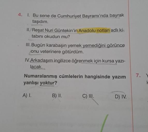 4. 1. Bu sene de Cumhuriyet Bayramı'nda bayrak
taşıdım.
II. Reşat Nuri Güntekin'in Anadolu notları adlı ki-
tabını okudun mu?
III. Bugün karabaşın yemek yemediğini görünce
onu veterinere götürdüm.
IV. Arkadaşım ingilizce öğrenmek için kursa yazı-
lacak...

